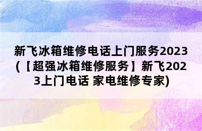 新飞冰箱维修电话上门服务2023(【超强冰箱维修服务】新飞2023上门电话 家电维修专家)